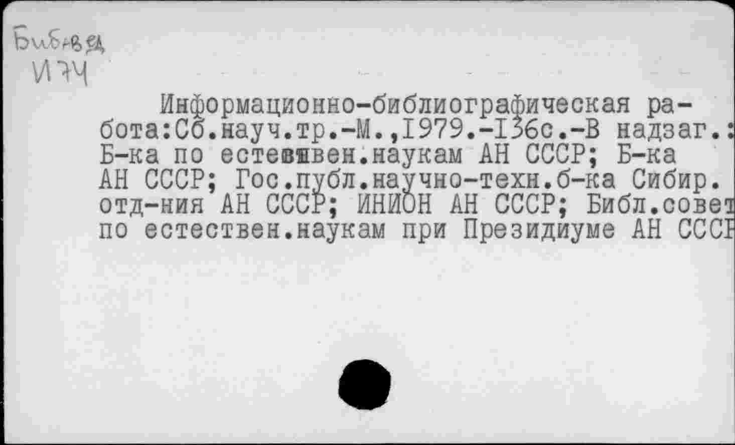 ﻿Ь\лБмьед ИЧЧ
Информационно-библиографическая ра-бота:Сб.науч.тр.-М.,1979.-156с.-В надзаг.: Б-ка по естевввен.наукам АН СССР; Б-ка АН СССР; Гос.публ.научно-техн.б-ка Сибир. отд-ния АН СССР; ИНИОН АН СССР; Библ.сове! по естествен.наукам при Президиуме АН СССР